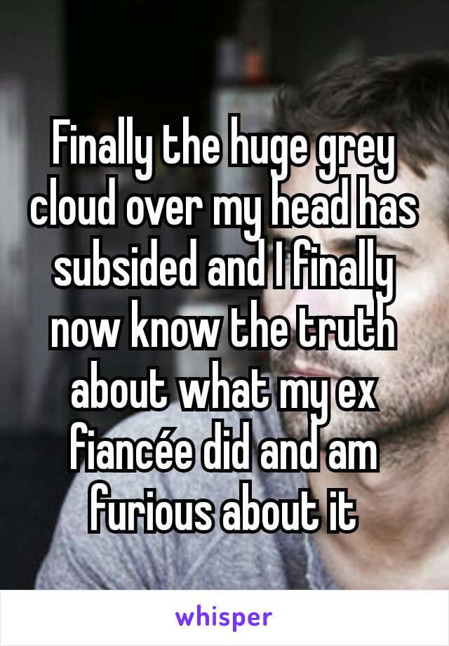 Finally the huge grey cloud over my head has subsided and I finally now know the truth about what my ex fiancée did and am furious about it
