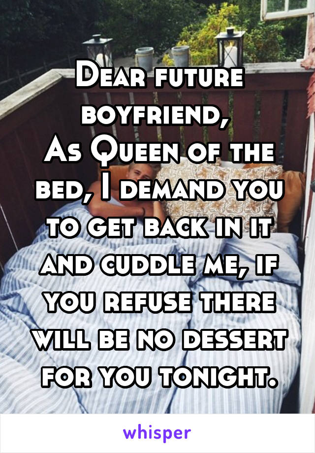 Dear future boyfriend, 
As Queen of the bed, I demand you to get back in it and cuddle me, if you refuse there will be no dessert for you tonight.