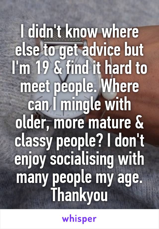 I didn't know where else to get advice but I'm 19 & find it hard to meet people. Where can I mingle with older, more mature & classy people? I don't enjoy socialising with many people my age. Thankyou