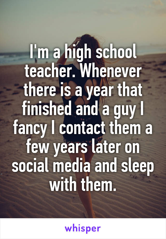 I'm a high school teacher. Whenever there is a year that finished and a guy I fancy I contact them a few years later on social media and sleep with them.