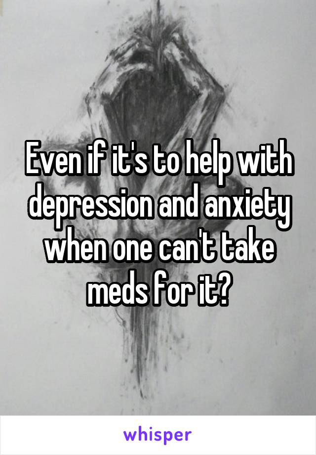 Even if it's to help with depression and anxiety when one can't take meds for it?