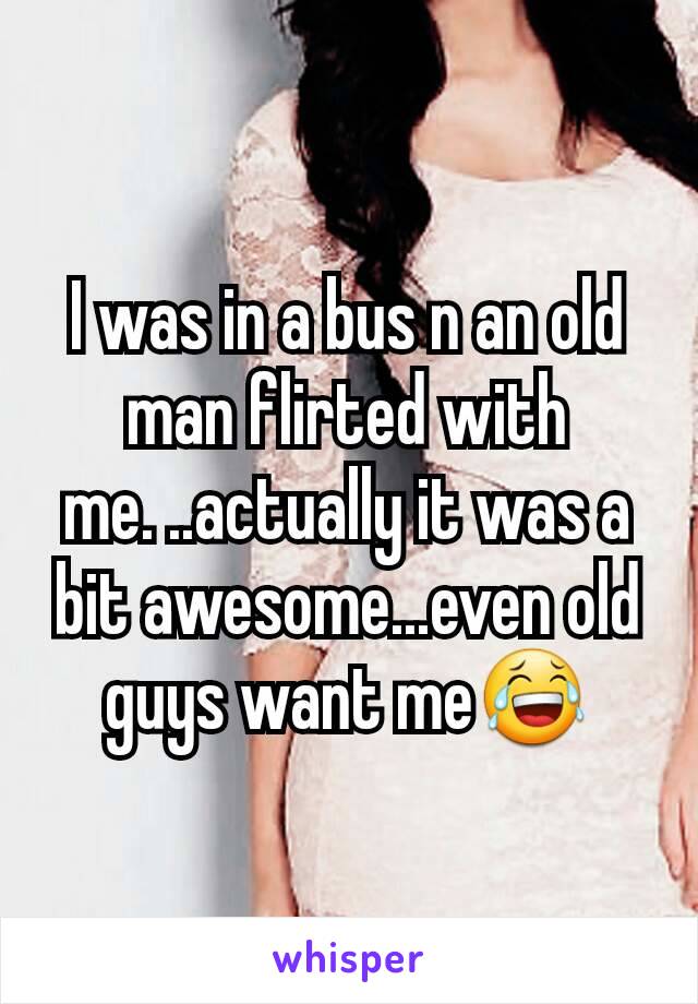 I was in a bus n an old man flirted with me. ..actually it was a bit awesome...even old guys want me😂