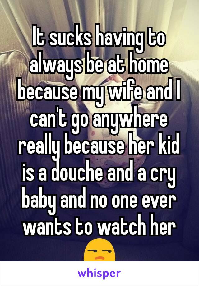 It sucks having to always be at home because my wife and I can't go anywhere really because her kid is a douche and a cry baby and no one ever wants to watch her 😒