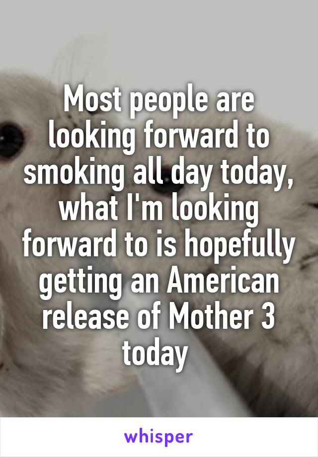Most people are looking forward to smoking all day today, what I'm looking forward to is hopefully getting an American release of Mother 3 today 