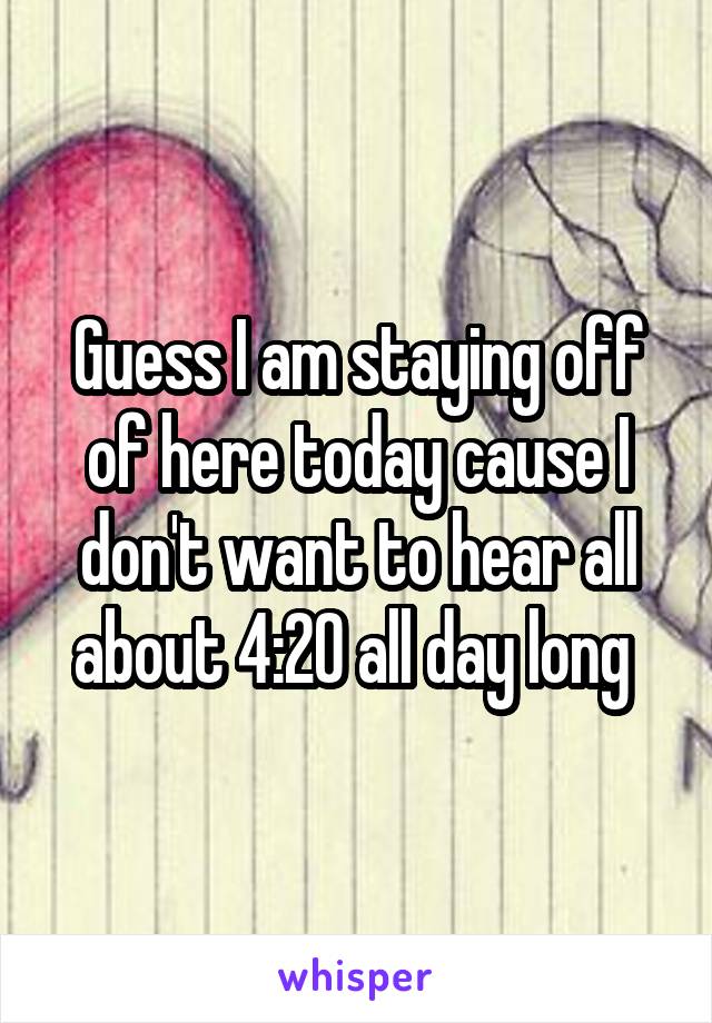 Guess I am staying off of here today cause I don't want to hear all about 4:20 all day long 