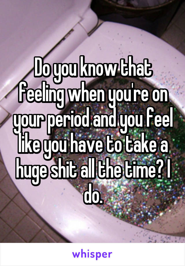Do you know that feeling when you're on your period and you feel like you have to take a huge shit all the time? I do.