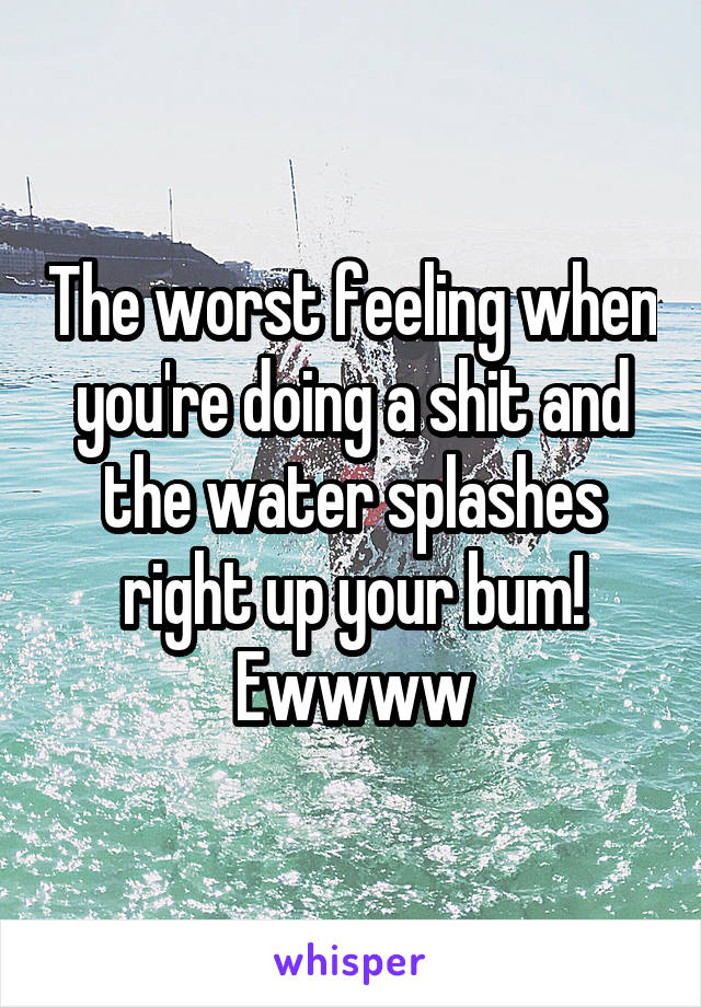 The worst feeling when you're doing a shit and the water splashes right up your bum! Ewwww