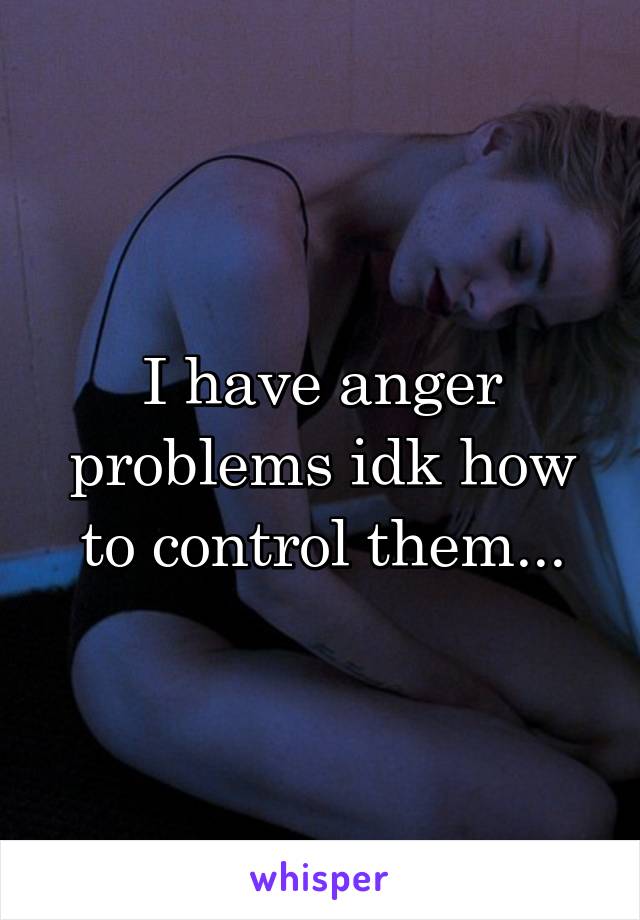 I have anger problems idk how to control them...