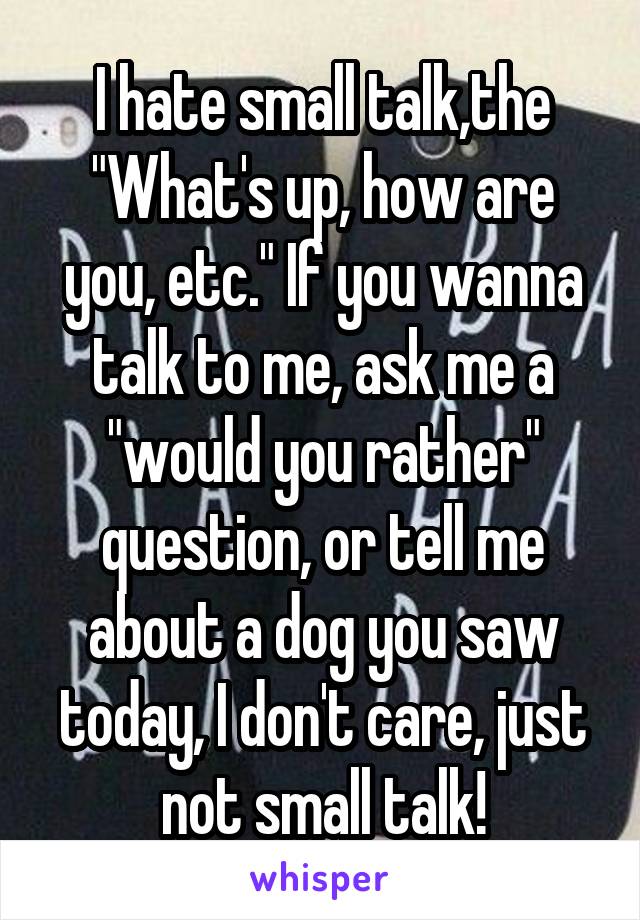 I hate small talk,the "What's up, how are you, etc." If you wanna talk to me, ask me a "would you rather" question, or tell me about a dog you saw today, I don't care, just not small talk!