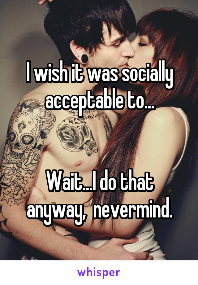 I wish it was socially acceptable to...


Wait...I do that anyway,  nevermind.