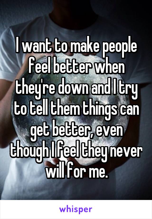 I want to make people feel better when they're down and I try to tell them things can get better, even though I feel they never will for me.