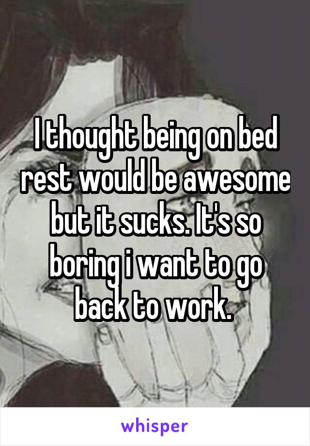 I thought being on bed rest would be awesome but it sucks. It's so boring i want to go back to work. 