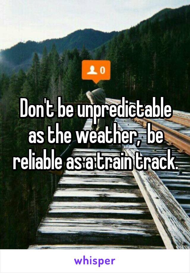 Don't be unpredictable as the weather,  be reliable as a train track.