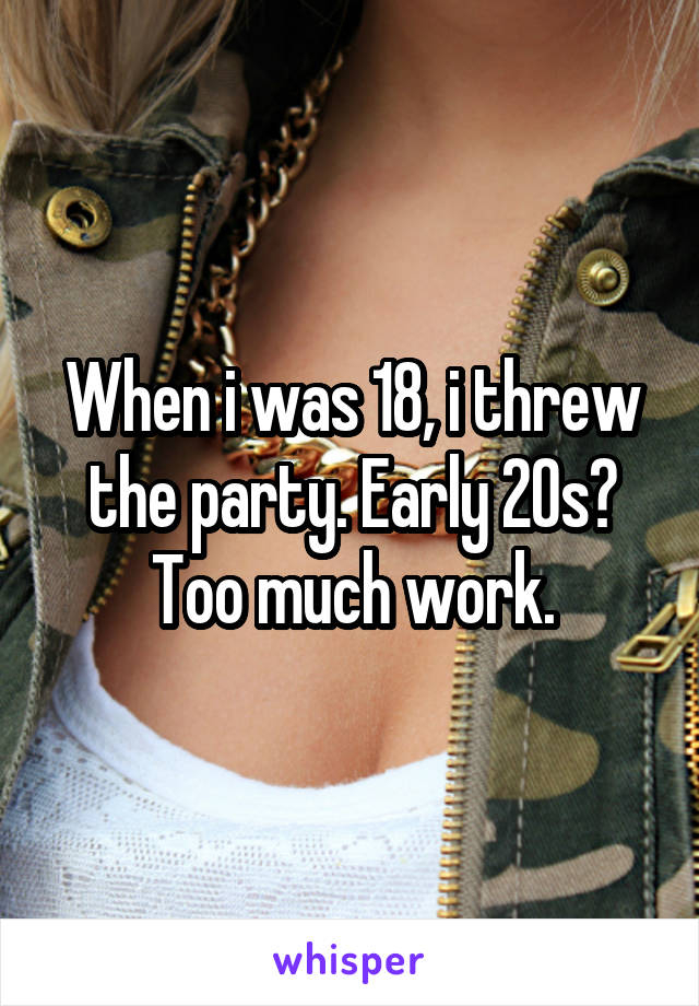 When i was 18, i threw the party. Early 20s? Too much work.