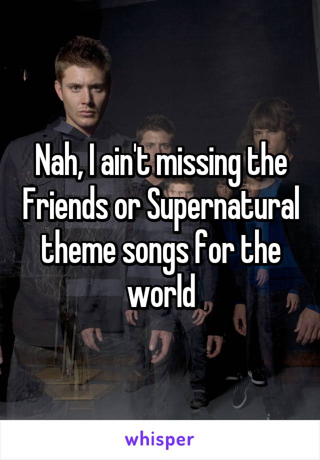 Nah, I ain't missing the Friends or Supernatural theme songs for the world