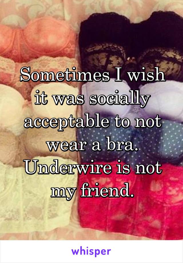 Sometimes I wish it was socially acceptable to not wear a bra. Underwire is not my friend.