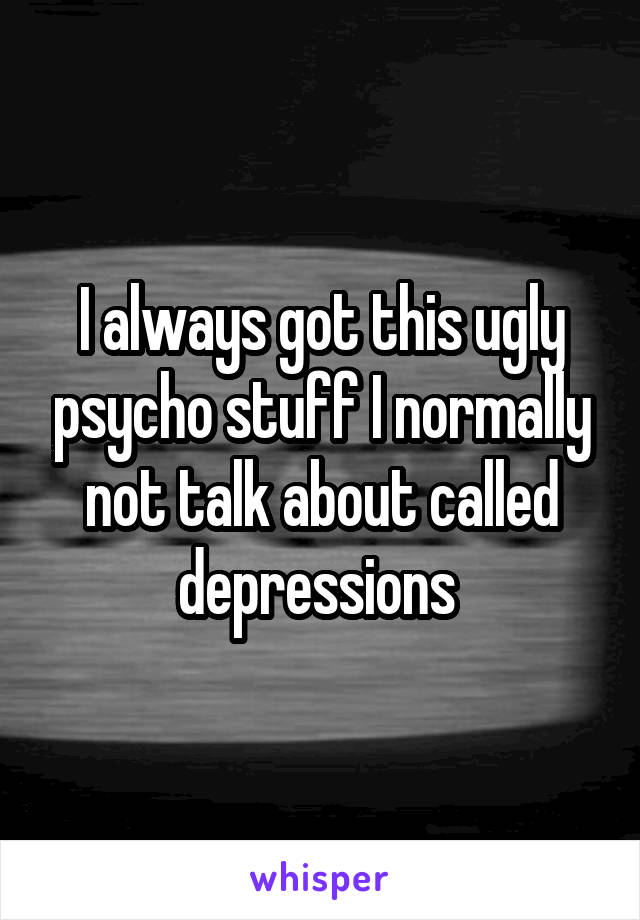 I always got this ugly psycho stuff I normally not talk about called depressions 