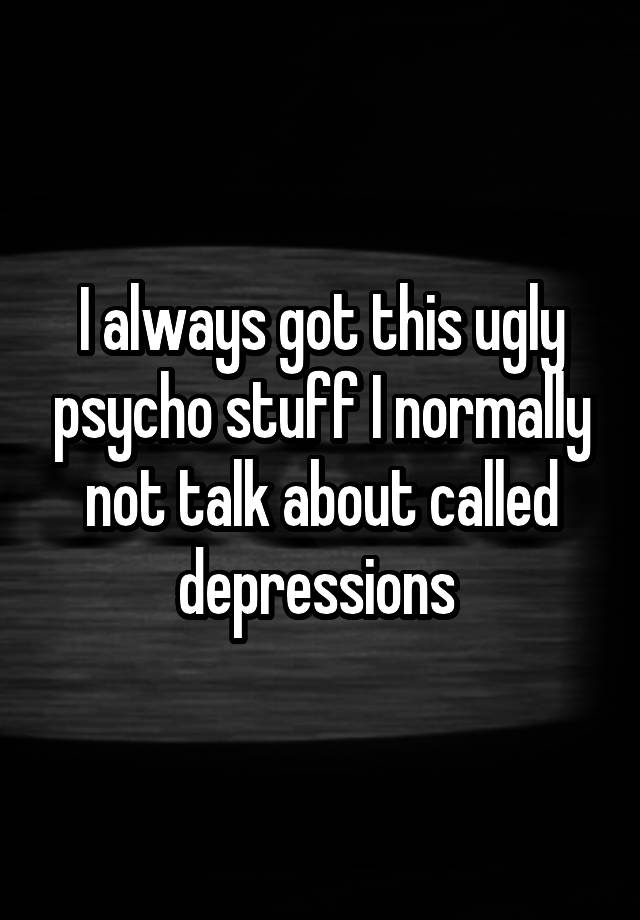 I always got this ugly psycho stuff I normally not talk about called depressions 