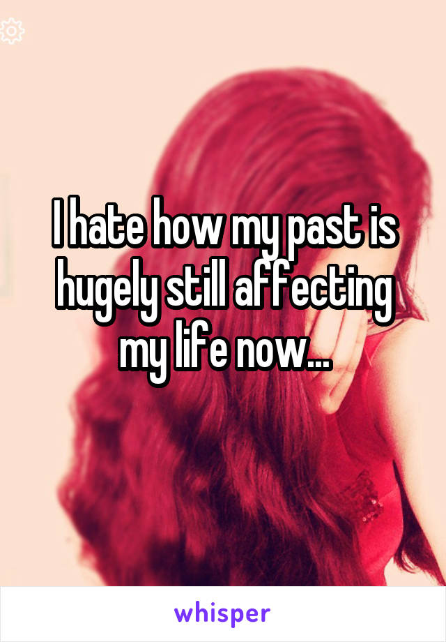 I hate how my past is hugely still affecting my life now...
