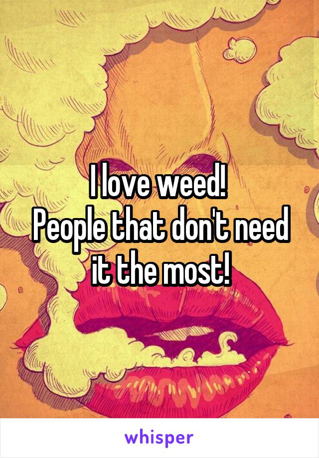 I love weed! 
People that don't need it the most!
