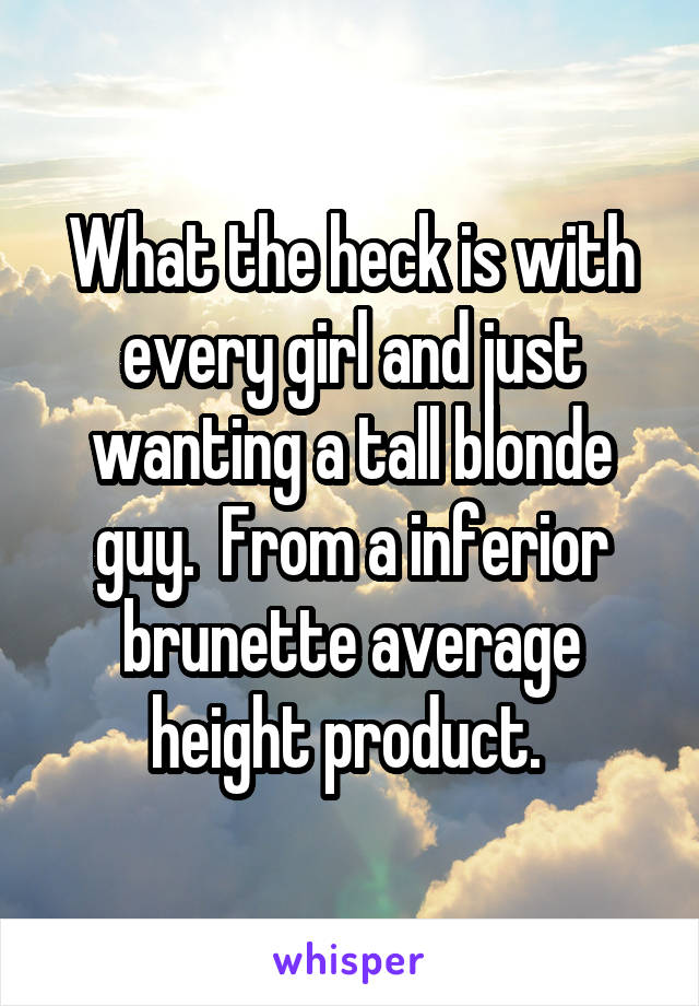 What the heck is with every girl and just wanting a tall blonde guy.  From a inferior brunette average height product. 