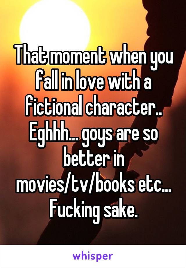 That moment when you fall in love with a fictional character..
Eghhh... goys are so better in movies/tv/books etc...
Fucking sake.