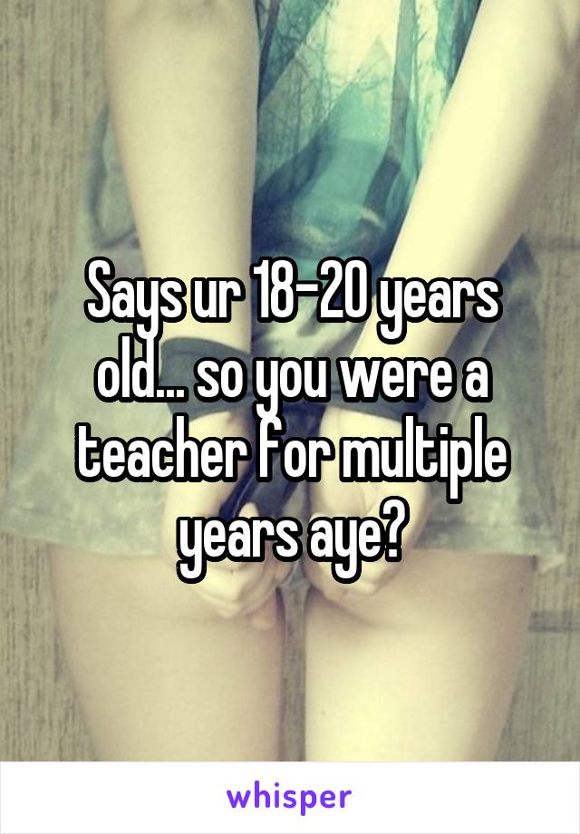 Says ur 18-20 years old... so you were a teacher for multiple years aye?