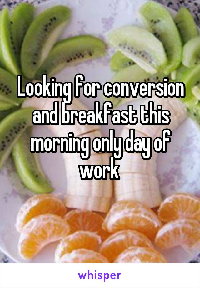 Looking for conversion and breakfast this morning only day of work 
