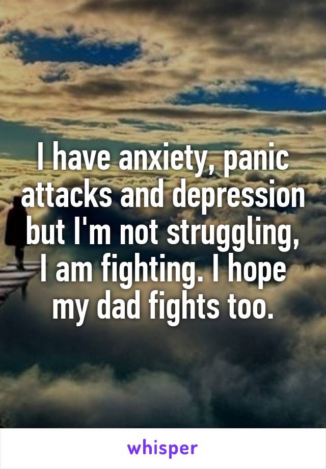 I have anxiety, panic attacks and depression but I'm not struggling, I am fighting. I hope my dad fights too.