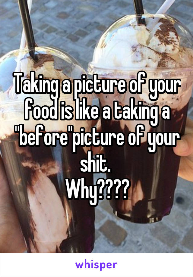 Taking a picture of your food is like a taking a "before"picture of your shit. 
Why????