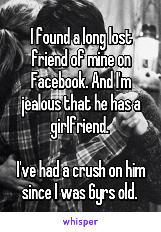I found a long lost friend of mine on Facebook. And I'm jealous that he has a girlfriend. 

I've had a crush on him since I was 6yrs old. 