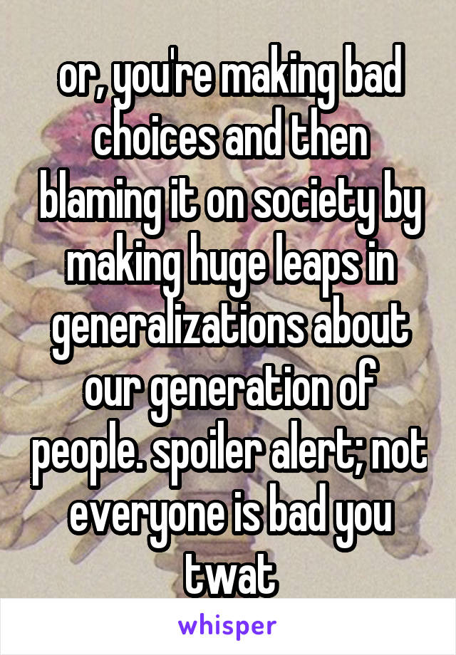 or, you're making bad choices and then blaming it on society by making huge leaps in generalizations about our generation of people. spoiler alert; not everyone is bad you twat