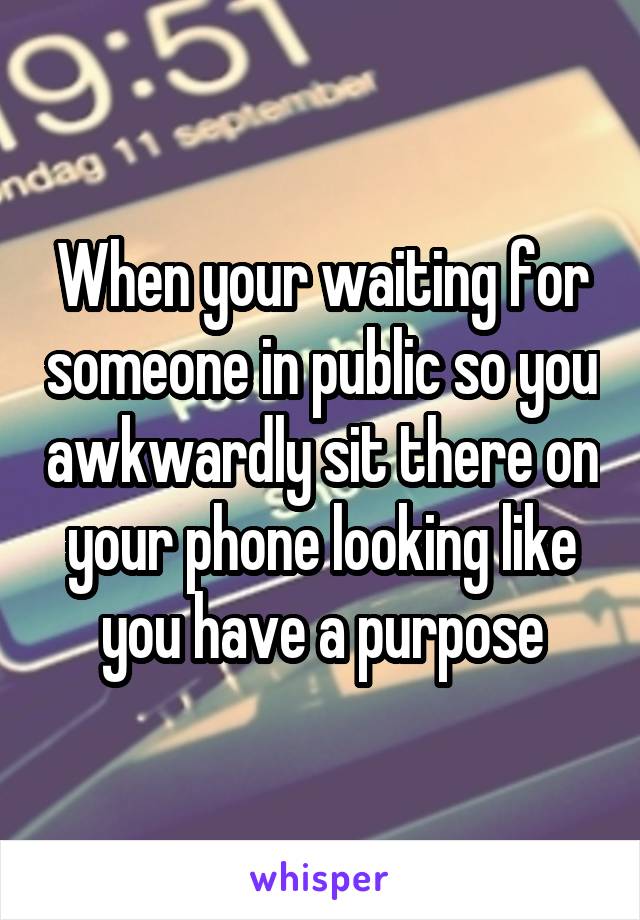 When your waiting for someone in public so you awkwardly sit there on your phone looking like you have a purpose