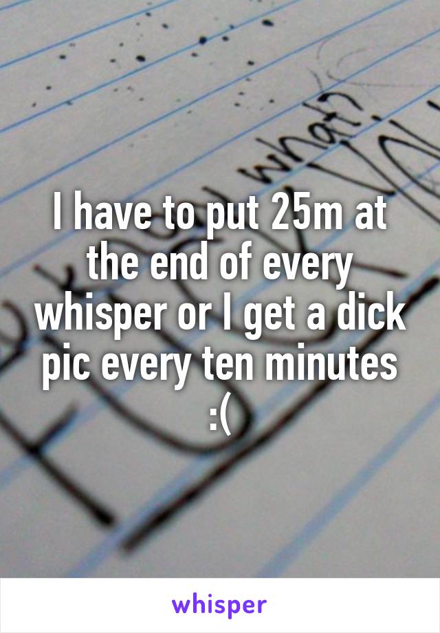 I have to put 25m at the end of every whisper or I get a dick pic every ten minutes
 :( 