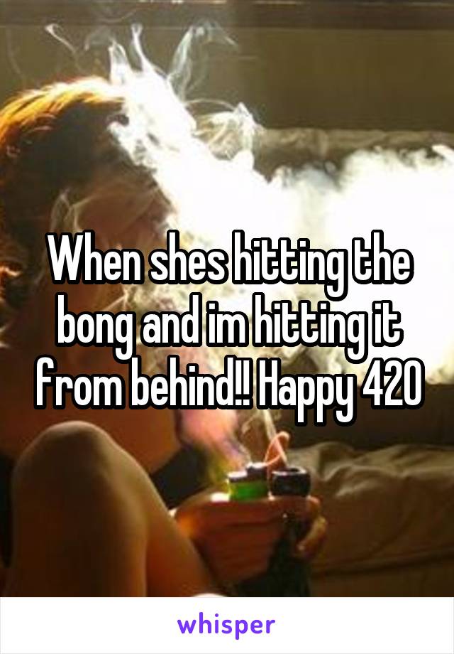 When shes hitting the bong and im hitting it from behind!! Happy 420
