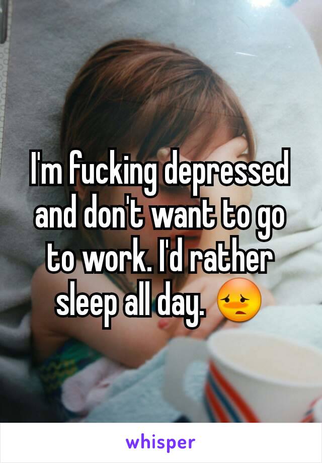 I'm fucking depressed and don't want to go to work. I'd rather sleep all day. 😳