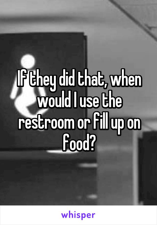 If they did that, when would I use the restroom or fill up on food?