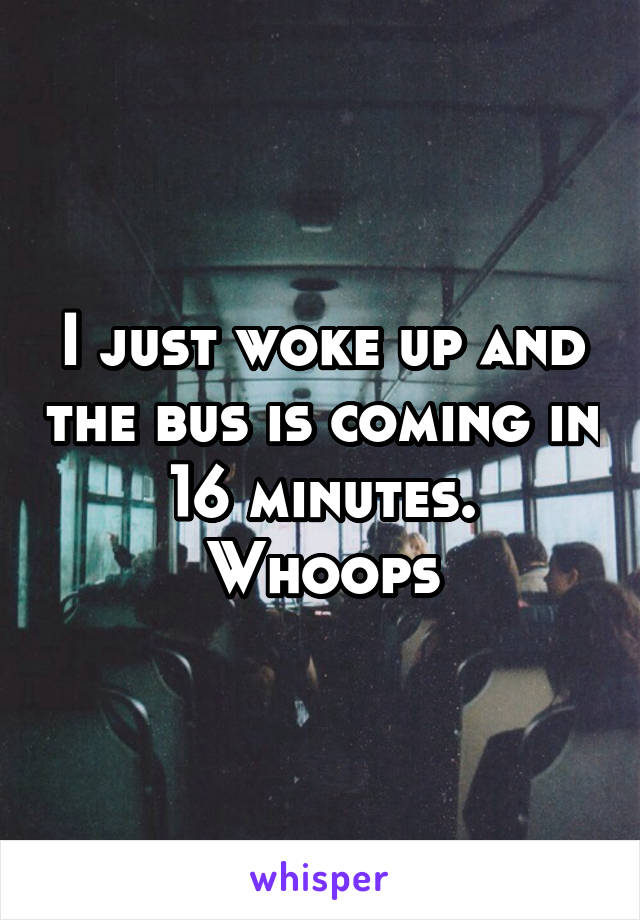 I just woke up and the bus is coming in 16 minutes. Whoops