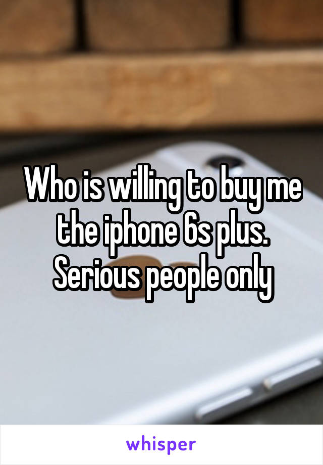 Who is willing to buy me the iphone 6s plus. Serious people only
