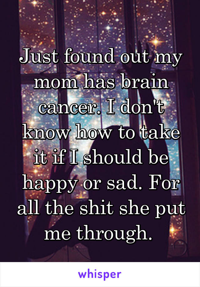 Just found out my mom has brain cancer. I don't know how to take it if I should be happy or sad. For all the shit she put me through. 