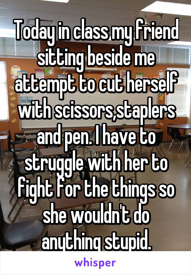Today in class my friend sitting beside me attempt to cut herself with scissors,staplers and pen. I have to struggle with her to fight for the things so she wouldn't do anything stupid.