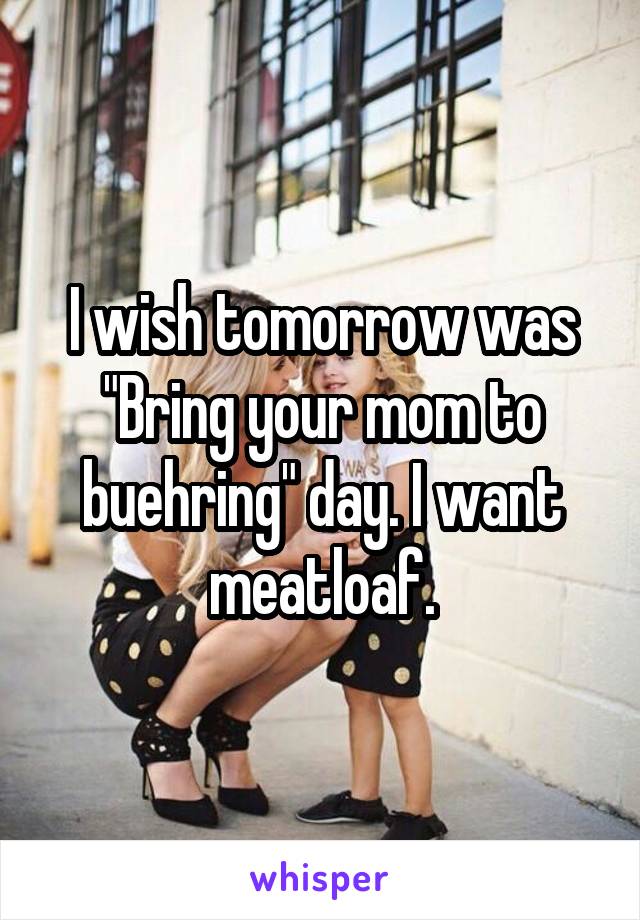 I wish tomorrow was "Bring your mom to buehring" day. I want meatloaf.