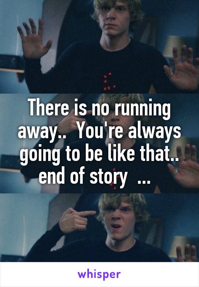 There is no running away..  You're always going to be like that.. end of story  ...  