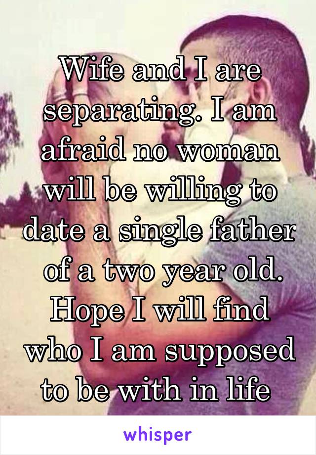 Wife and I are separating. I am afraid no woman will be willing to date a single father  of a two year old. Hope I will find who I am supposed to be with in life 