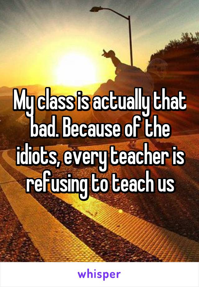 My class is actually that bad. Because of the idiots, every teacher is refusing to teach us