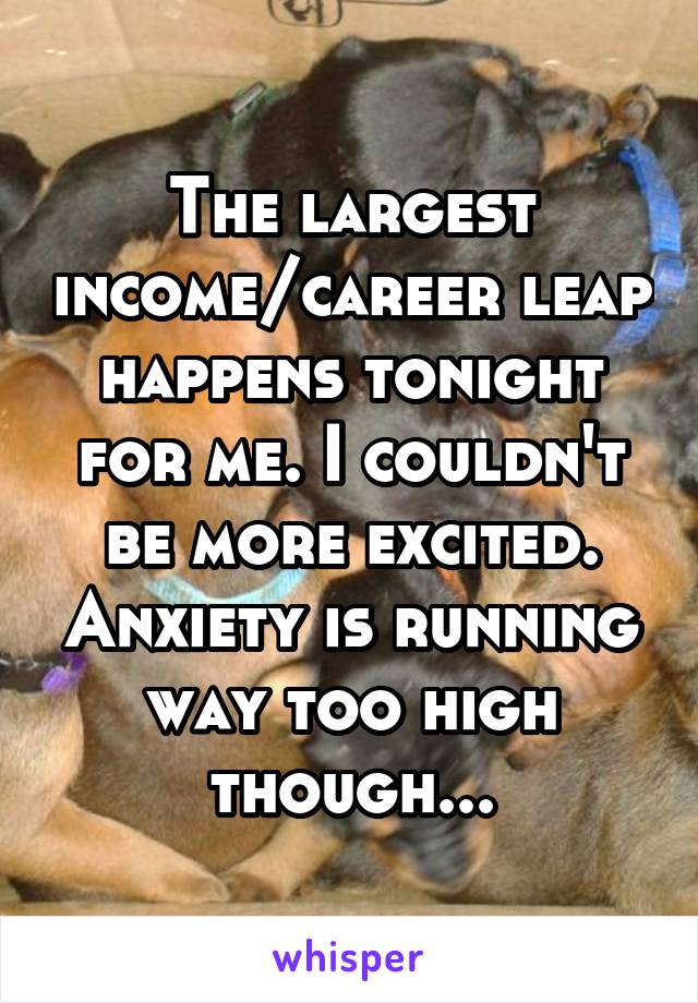 The largest income/career leap happens tonight for me. I couldn't be more excited. Anxiety is running way too high though...