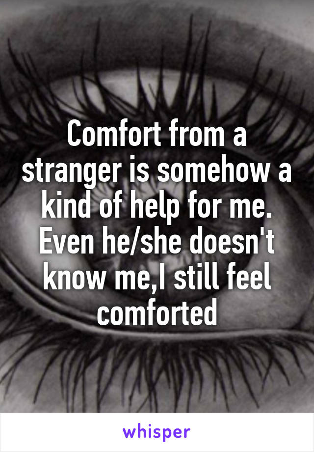 Comfort from a stranger is somehow a kind of help for me. Even he/she doesn't know me,I still feel comforted