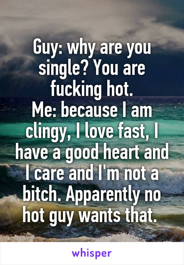 Guy: why are you single? You are fucking hot.
Me: because I am clingy, I love fast, I have a good heart and I care and I'm not a bitch. Apparently no hot guy wants that. 