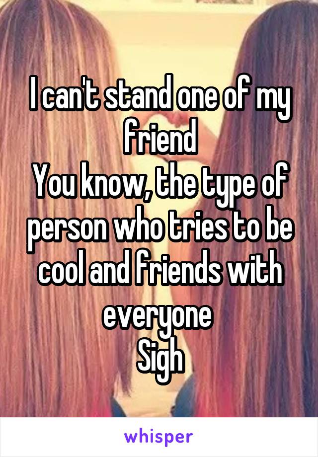 I can't stand one of my friend
You know, the type of person who tries to be cool and friends with everyone 
Sigh