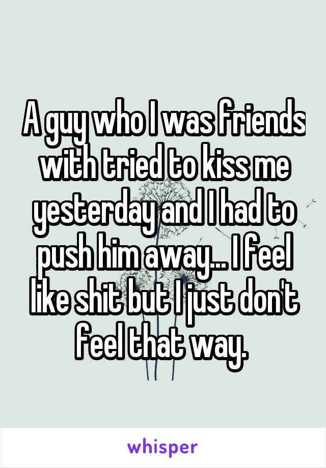 A guy who I was friends with tried to kiss me yesterday and I had to push him away... I feel like shit but I just don't feel that way. 